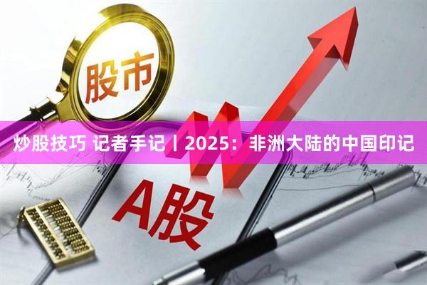 炒股技巧 记者手记丨2025：非洲大陆的中国印记