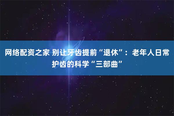 网络配资之家 别让牙齿提前“退休”：老年人日常护齿的科学“三部曲”