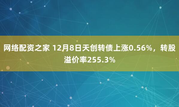 网络配资之家 12月8日天创转债上涨0.56%,转股溢价率255.3%