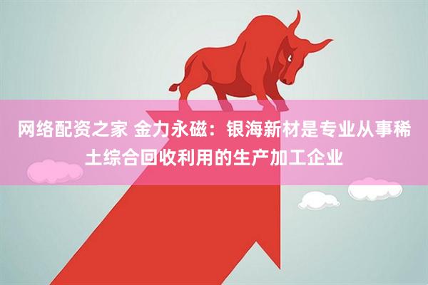 网络配资之家 金力永磁：银海新材是专业从事稀土综合回收利用的生产加工企业