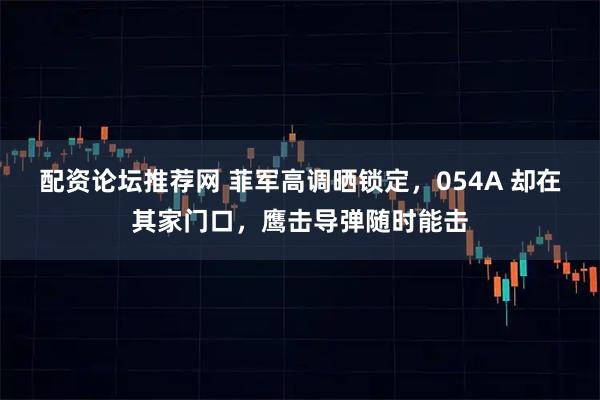 配资论坛推荐网 菲军高调晒锁定，054A 却在其家门口，鹰击导弹随时能击
