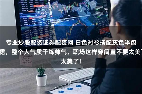 专业炒股配资证券配资网 白色衬衫搭配灰色半包臀裙,整个人气质干练帅气,职场这样穿简直不要太美了!