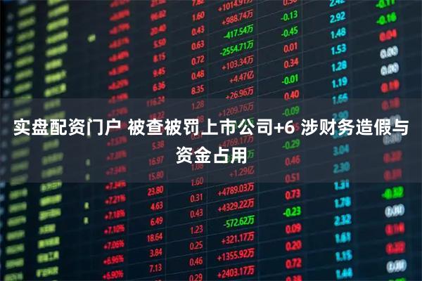 实盘配资门户 被查被罚上市公司+6 涉财务造假与资金占用