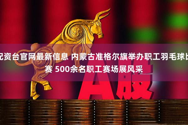 配资台官网最新信息 内蒙古准格尔旗举办职工羽毛球比赛 500余名职工赛场展风采