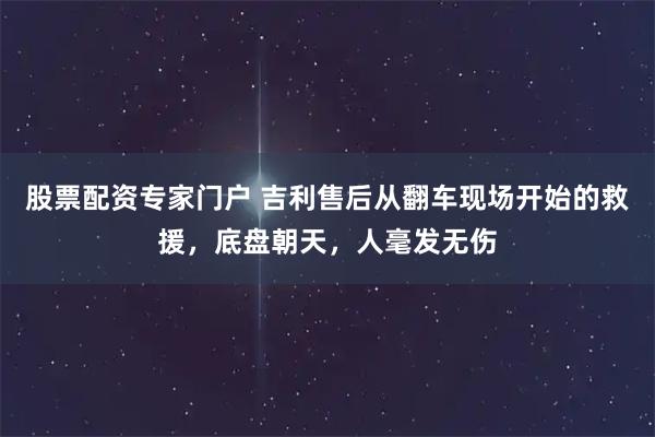 股票配资专家门户 吉利售后从翻车现场开始的救援，底盘朝天，人毫发无伤