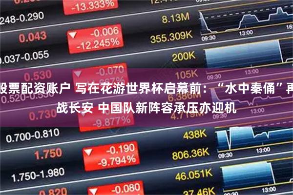 股票配资账户 写在花游世界杯启幕前：“水中秦俑”再战长安 中国队新阵容承压亦迎机