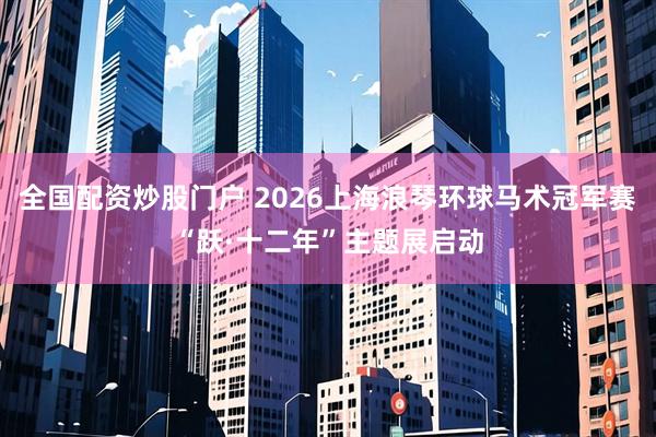 全国配资炒股门户 2026上海浪琴环球马术冠军赛“跃·十二年”主题展启动