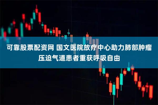 可靠股票配资网 国文医院放疗中心助力肺部肿瘤压迫气道患者重获呼吸自由