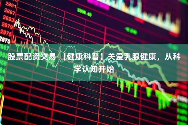 股票配资交易 【健康科普】关爱乳腺健康，从科学认知开始