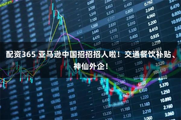 配资365 亚马逊中国招招招人啦！交通餐饮补贴、神仙外企！