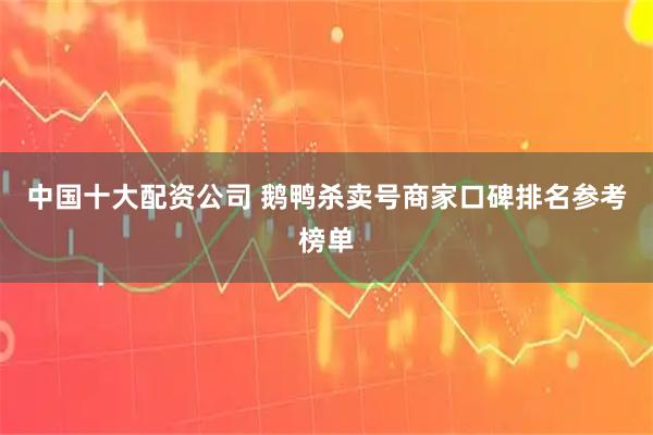 中国十大配资公司 鹅鸭杀卖号商家口碑排名参考榜单
