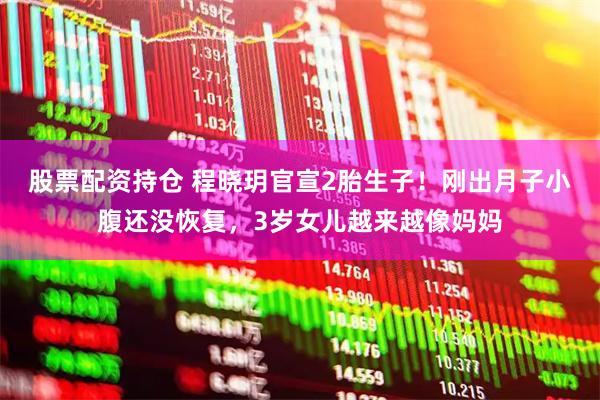 股票配资持仓 程晓玥官宣2胎生子！刚出月子小腹还没恢复，3岁女儿越来越像妈妈