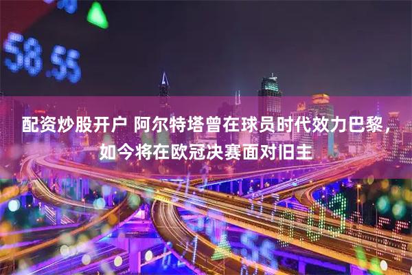 配资炒股开户 阿尔特塔曾在球员时代效力巴黎，如今将在欧冠决赛面对旧主