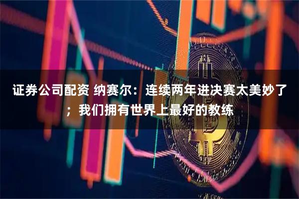 证券公司配资 纳赛尔:连续两年进决赛太美妙了;我们拥有世界上最好的教练