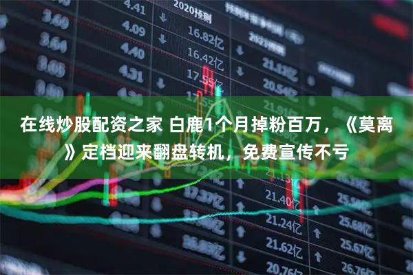 在线炒股配资之家 白鹿1个月掉粉百万，《莫离》定档迎来翻盘转机，免费宣传不亏