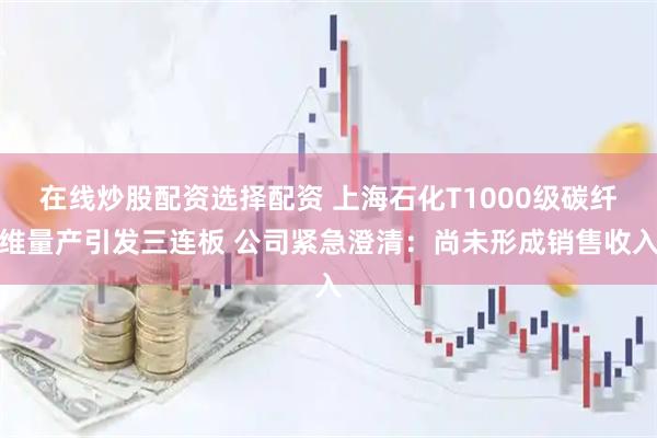 在线炒股配资选择配资 上海石化T1000级碳纤维量产引发三连板 公司紧急澄清:尚未形成销售收入