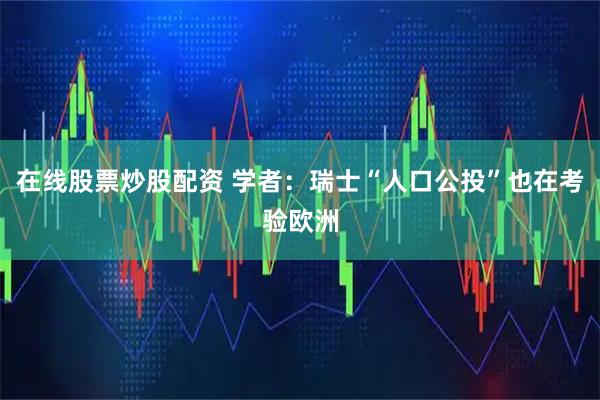 在线股票炒股配资 学者:瑞士“人口公投”也在考验欧洲