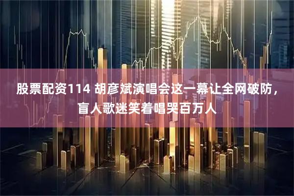 股票配资114 胡彦斌演唱会这一幕让全网破防,盲人歌迷笑着唱哭百万人
