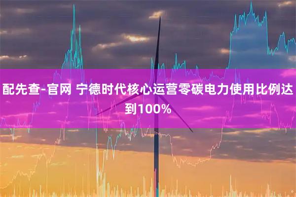 配先查-官网 宁德时代核心运营零碳电力使用比例达到100%