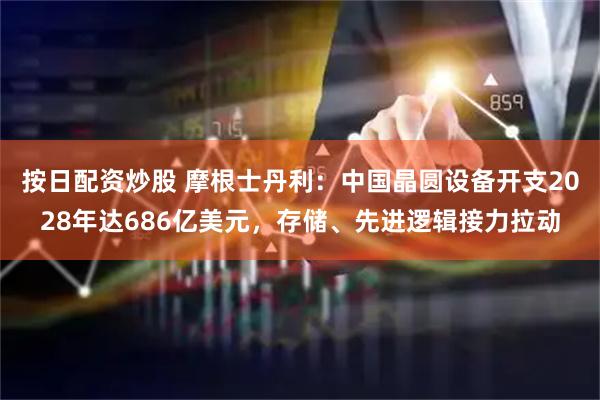 按日配资炒股 摩根士丹利：中国晶圆设备开支2028年达686亿美元，存储、先进逻辑接力拉动
