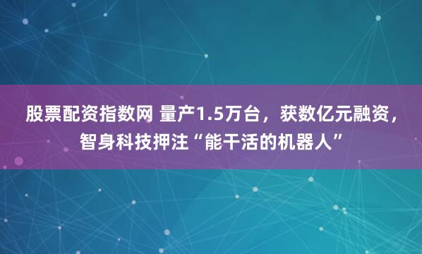 股票配资指数网 量产1.5万台,获数亿元融资,智身科技押注“能干活的机器人”