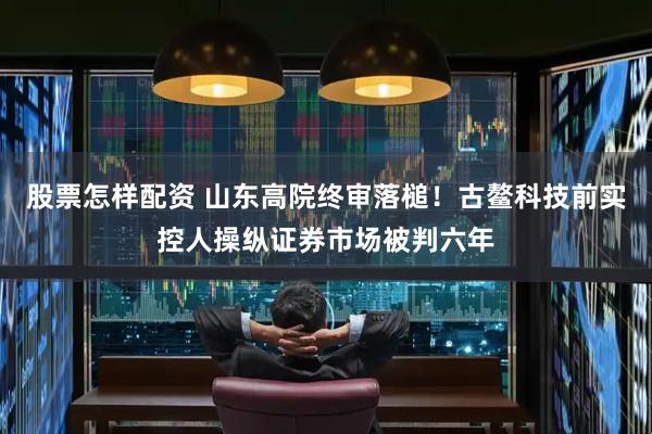 股票怎样配资 山东高院终审落槌！古鳌科技前实控人操纵证券市场被判六年