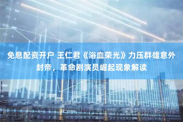 免息配资开户 王仁君《浴血荣光》力压群雄意外封帝，革命剧演员崛起现象解读